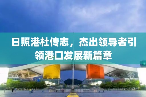 日照港杜傳志，杰出領(lǐng)導(dǎo)者引領(lǐng)港口發(fā)展新篇章