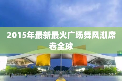 2015年最新最火廣場舞風潮席卷全球