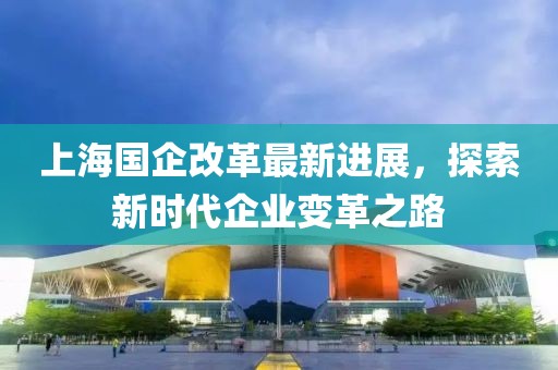上海國企改革最新進展，探索新時代企業(yè)變革之路