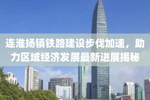 連淮揚(yáng)鎮(zhèn)鐵路建設(shè)步伐加速，助力區(qū)域經(jīng)濟(jì)發(fā)展最新進(jìn)展揭秘