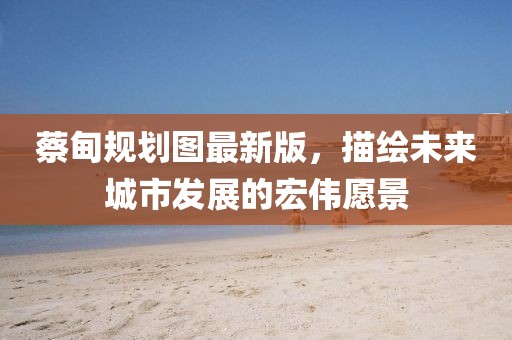 蔡甸規(guī)劃圖最新版，描繪未來城市發(fā)展的宏偉愿景