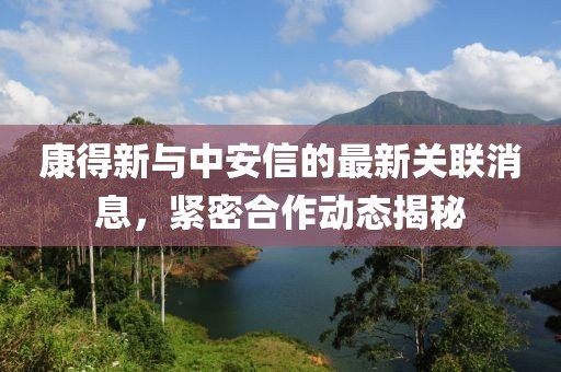 康得新與中安信的最新關(guān)聯(lián)消息，緊密合作動(dòng)態(tài)揭秘