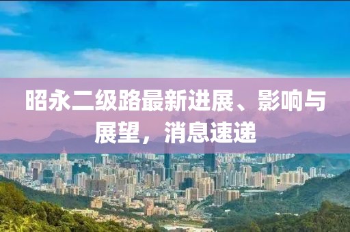 昭永二級(jí)路最新進(jìn)展、影響與展望，消息速遞