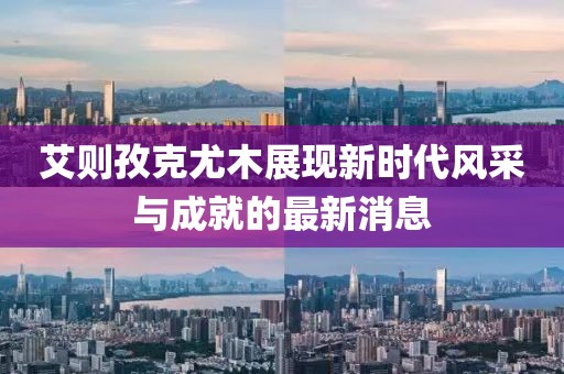 艾則孜克尤木展現(xiàn)新時代風(fēng)采與成就的最新消息