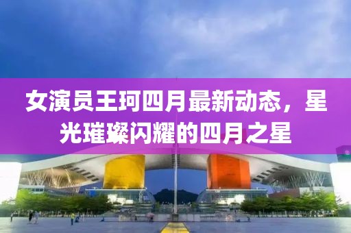 女演員王珂四月最新動態(tài)，星光璀璨閃耀的四月之星