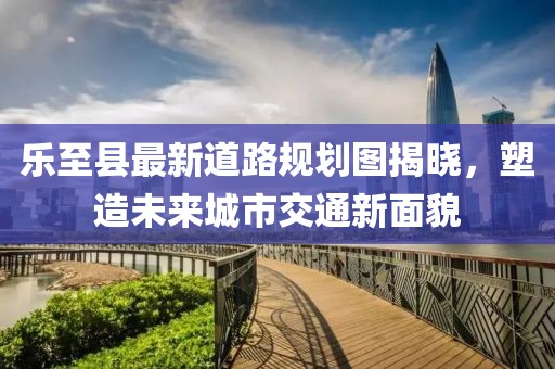 樂(lè)至縣最新道路規(guī)劃圖揭曉，塑造未來(lái)城市交通新面貌