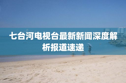 七臺河電視臺最新新聞深度解析報道速遞
