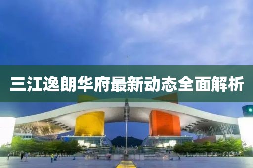 三江逸朗華府最新動態(tài)全面解析