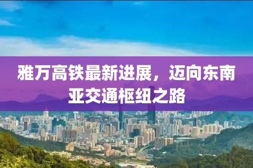 雅萬高鐵最新進展，邁向東南亞交通樞紐之路