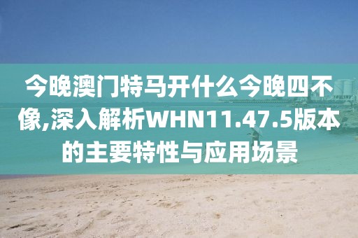 今晚澳門特馬開什么今晚四不像,深入解析WHN11.47.5版本的主要特性與應(yīng)用場景