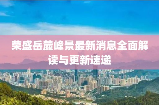 榮盛岳麓峰景最新消息全面解讀與更新速遞