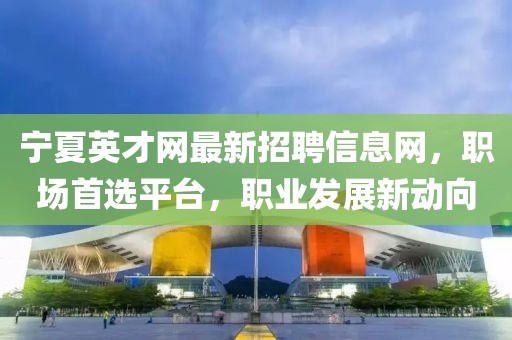 寧夏英才網(wǎng)最新招聘信息網(wǎng)，職場首選平臺(tái)，職業(yè)發(fā)展新動(dòng)向