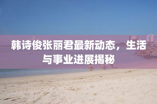 韓詩俊張麗君最新動態(tài)，生活與事業(yè)進(jìn)展揭秘