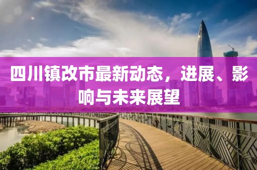 四川鎮(zhèn)改市最新動態(tài)，進展、影響與未來展望