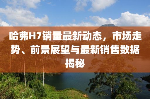 哈弗H7銷(xiāo)量最新動(dòng)態(tài)，市場(chǎng)走勢(shì)、前景展望與最新銷(xiāo)售數(shù)據(jù)揭秘