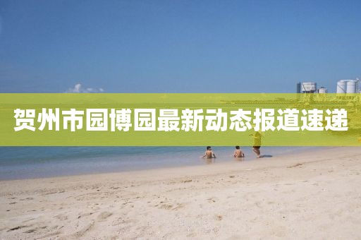 賀州市園博園最新動(dòng)態(tài)報(bào)道速遞