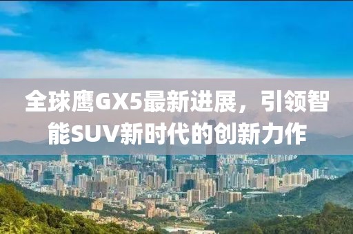 全球鷹GX5最新進(jìn)展，引領(lǐng)智能SUV新時(shí)代的創(chuàng)新力作