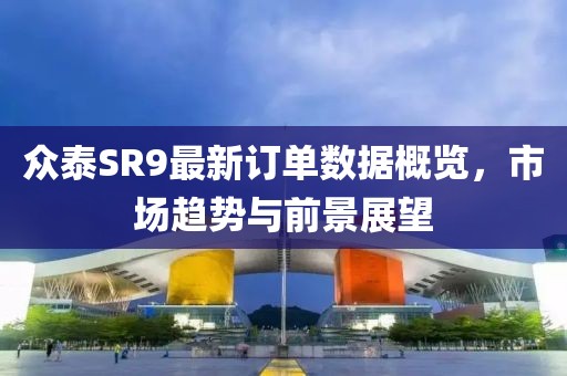 眾泰SR9最新訂單數(shù)據(jù)概覽，市場(chǎng)趨勢(shì)與前景展望