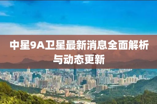 中星9A衛(wèi)星最新消息全面解析與動(dòng)態(tài)更新