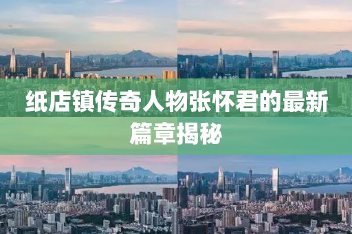 紙店鎮(zhèn)傳奇人物張懷君的最新篇章揭秘