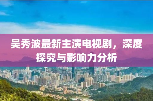 吳秀波最新主演電視劇，深度探究與影響力分析