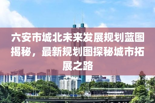 六安市城北未來發(fā)展規(guī)劃藍(lán)圖揭秘，最新規(guī)劃圖探秘城市拓展之路