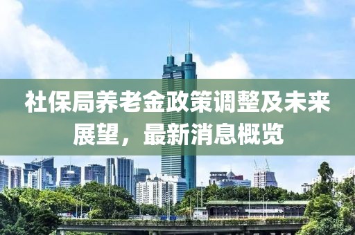 社保局養(yǎng)老金政策調(diào)整及未來展望，最新消息概覽