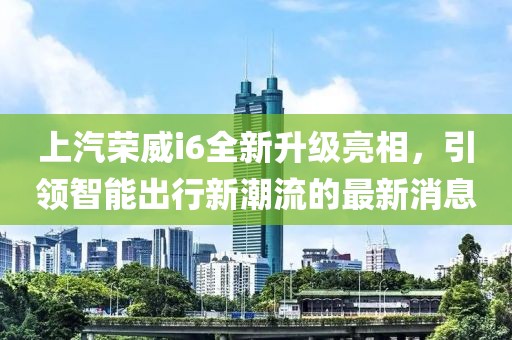 上汽榮威i6全新升級(jí)亮相，引領(lǐng)智能出行新潮流的最新消息