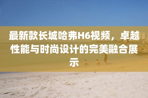 最新款長(zhǎng)城哈弗H6視頻，卓越性能與時(shí)尚設(shè)計(jì)的完美融合展示