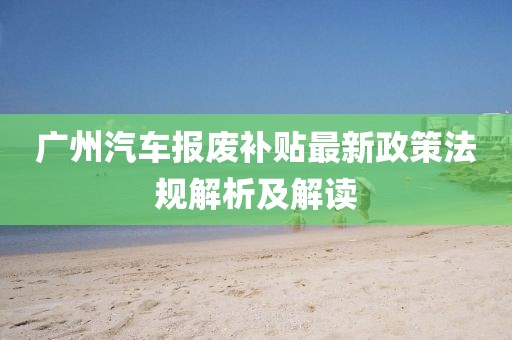 廣州汽車報廢補(bǔ)貼最新政策法規(guī)解析及解讀