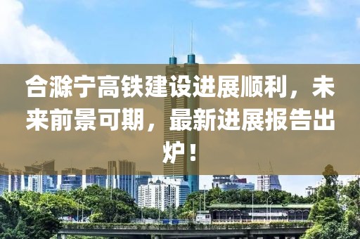 合滁寧高鐵建設(shè)進展順利，未來前景可期，最新進展報告出爐！