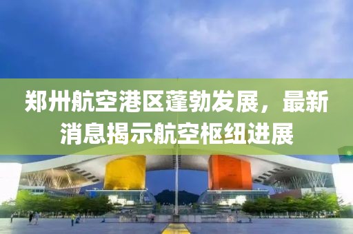 鄭卅航空港區(qū)蓬勃發(fā)展，最新消息揭示航空樞紐進展