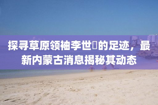 探尋草原領(lǐng)袖李世镕的足跡，最新內(nèi)蒙古消息揭秘其動態(tài)