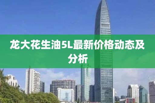 龍大花生油5L最新價格動態(tài)及分析