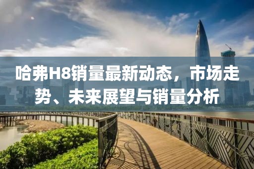 哈弗H8銷量最新動態(tài)，市場走勢、未來展望與銷量分析