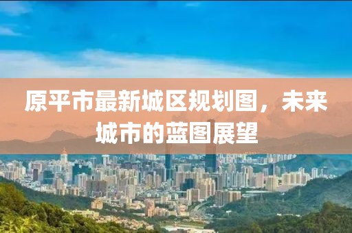 原平市最新城區(qū)規(guī)劃圖，未來城市的藍圖展望