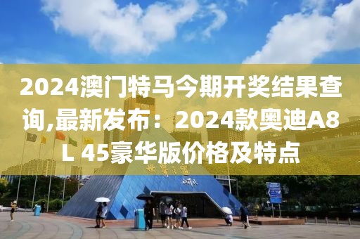 2024澳門特馬今期開獎結果查詢,最新發(fā)布：2024款奧迪A8L 45豪華版價格及特點