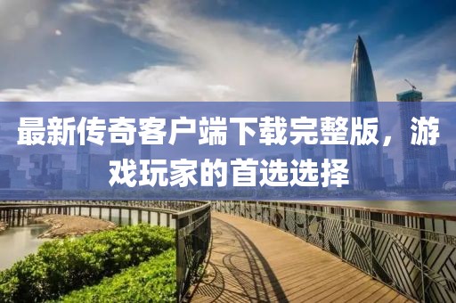 最新傳奇客戶端下載完整版，游戲玩家的首選選擇