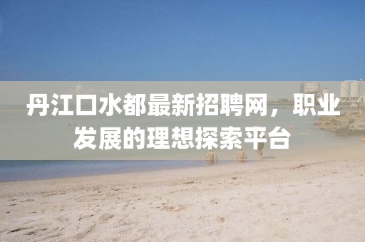 丹江口水都最新招聘網(wǎng)，職業(yè)發(fā)展的理想探索平臺