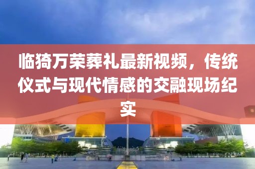 臨猗萬(wàn)榮葬禮最新視頻，傳統(tǒng)儀式與現(xiàn)代情感的交融現(xiàn)場(chǎng)紀(jì)實(shí)