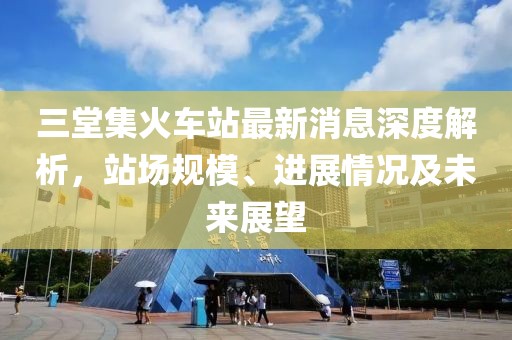 三堂集火車站最新消息深度解析，站場(chǎng)規(guī)模、進(jìn)展情況及未來(lái)展望