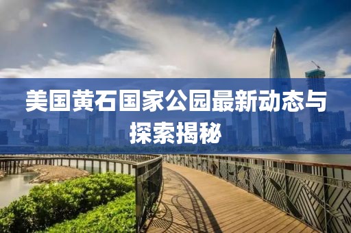 美國(guó)黃石國(guó)家公園最新動(dòng)態(tài)與探索揭秘