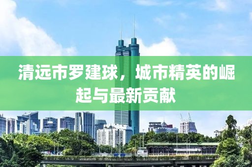 清遠(yuǎn)市羅建球，城市精英的崛起與最新貢獻(xiàn)