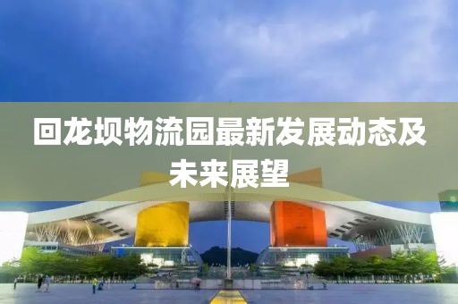 回龍壩物流園最新發(fā)展動(dòng)態(tài)及未來(lái)展望