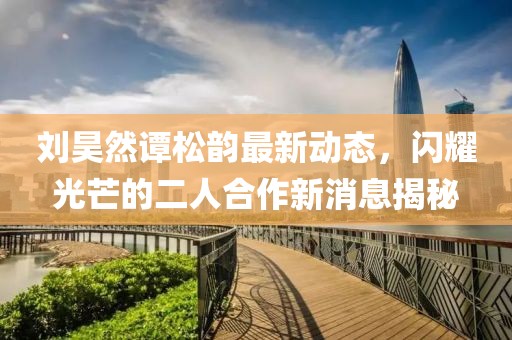 劉昊然譚松韻最新動(dòng)態(tài)，閃耀光芒的二人合作新消息揭秘