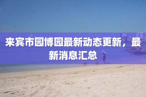 來(lái)賓市園博園最新動(dòng)態(tài)更新，最新消息匯總