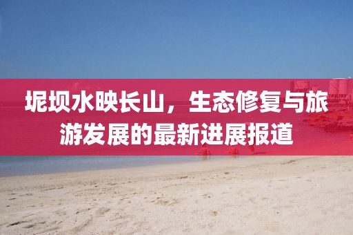 坭壩水映長山，生態(tài)修復(fù)與旅游發(fā)展的最新進(jìn)展報道