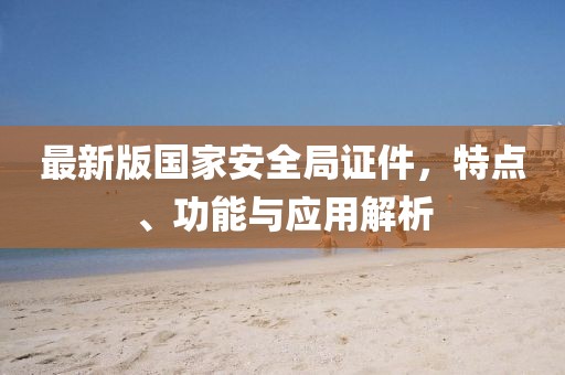 最新版國家安全局證件，特點(diǎn)、功能與應(yīng)用解析