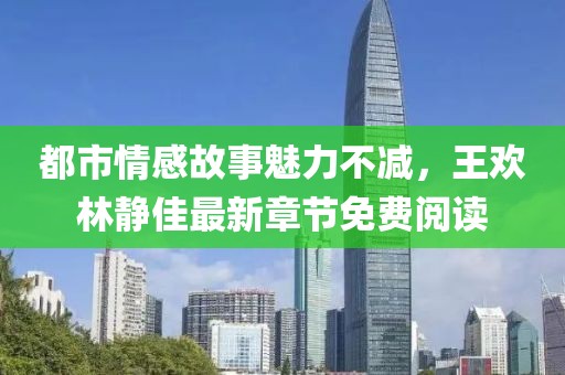 都市情感故事魅力不減，王歡林靜佳最新章節(jié)免費閱讀