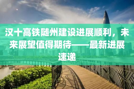 漢十高鐵隨州建設(shè)進(jìn)展順利，未來展望值得期待——最新進(jìn)展速遞